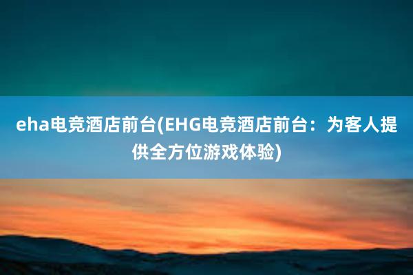 eha电竞酒店前台(EHG电竞酒店前台：为客人提供全方位游戏体验)