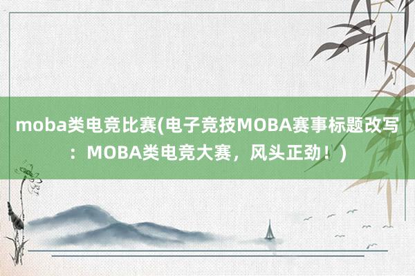 moba类电竞比赛(电子竞技MOBA赛事标题改写：MOBA类电竞大赛，风头正劲！)