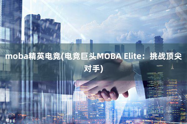 moba精英电竞(电竞巨头MOBA Elite：挑战顶尖对手)