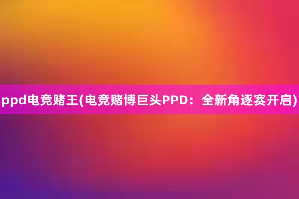 ppd电竞赌王(电竞赌博巨头PPD：全新角逐赛开启)