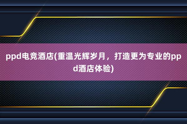 ppd电竞酒店(重温光辉岁月，打造更为专业的ppd酒店体验)