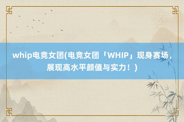 whip电竞女团(电竞女团「WHIP」现身赛场，展现高水平颜值与实力！)