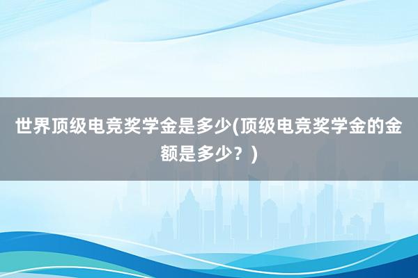 世界顶级电竞奖学金是多少(顶级电竞奖学金的金额是多少？)