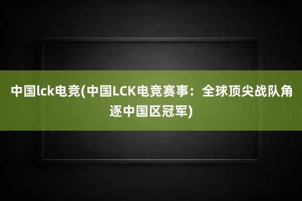 中国lck电竞(中国LCK电竞赛事：全球顶尖战队角逐中国区冠军)