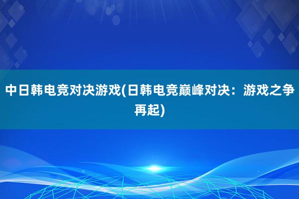 中日韩电竞对决游戏(日韩电竞巅峰对决：游戏之争再起)