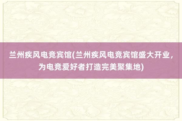 兰州疾风电竞宾馆(兰州疾风电竞宾馆盛大开业，为电竞爱好者打造完美聚集地)