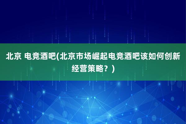 北京 电竞酒吧(北京市场崛起　电竞酒吧该如何创新经营策略？)