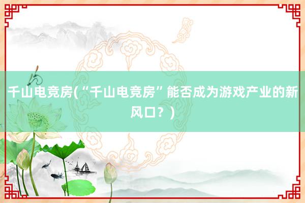 千山电竞房(“千山电竞房”能否成为游戏产业的新风口？)