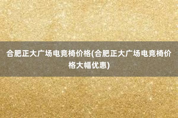 合肥正大广场电竞椅价格(合肥正大广场电竞椅价格大幅优惠)