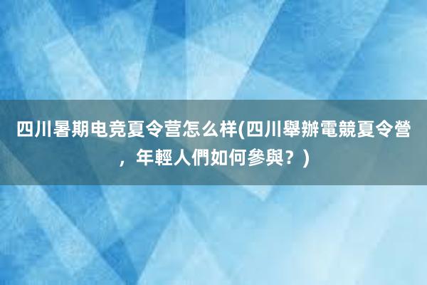 四川暑期电竞夏令营怎么样(四川舉辦電競夏令營，年輕人們如何參與？)