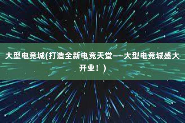 大型电竞城(打造全新电竞天堂——大型电竞城盛大开业！)