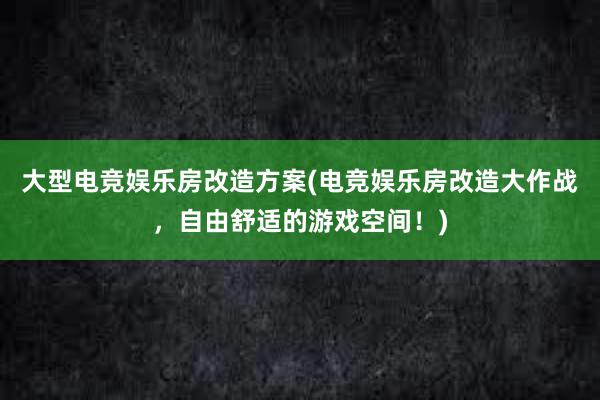 大型电竞娱乐房改造方案(电竞娱乐房改造大作战，自由舒适的游戏空间！)