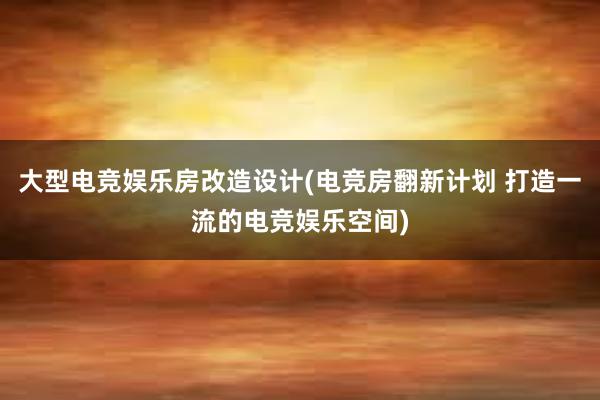 大型电竞娱乐房改造设计(电竞房翻新计划 打造一流的电竞娱乐空间)