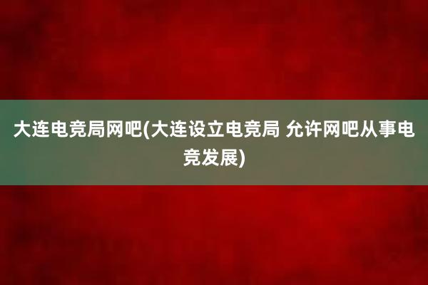 大连电竞局网吧(大连设立电竞局 允许网吧从事电竞发展)