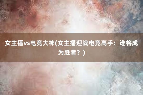 女主播vs电竞大神(女主播迎战电竞高手：谁将成为胜者？)