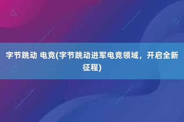 字节跳动 电竞(字节跳动进军电竞领域，开启全新征程)