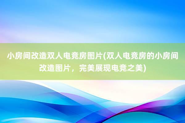 小房间改造双人电竞房图片(双人电竞房的小房间改造图片，完美展现电竞之美)