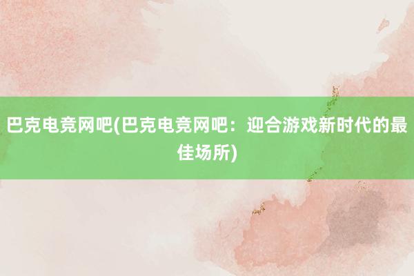 巴克电竞网吧(巴克电竞网吧：迎合游戏新时代的最佳场所)