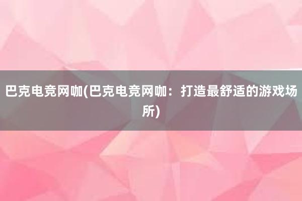 巴克电竞网咖(巴克电竞网咖：打造最舒适的游戏场所)