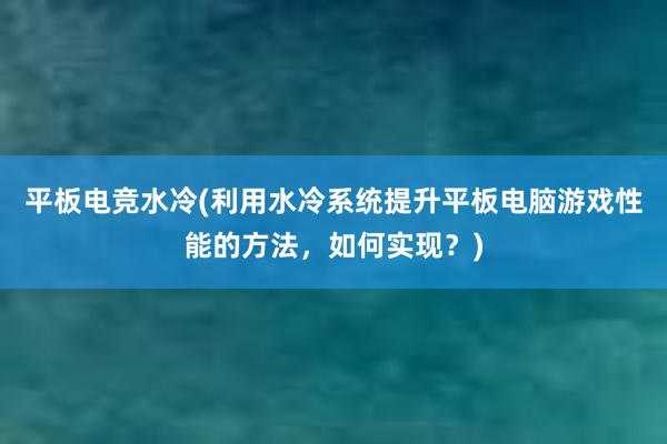 平板电竞水冷(利用水冷系统提升平板电脑游戏性能的方法，如何实现？)