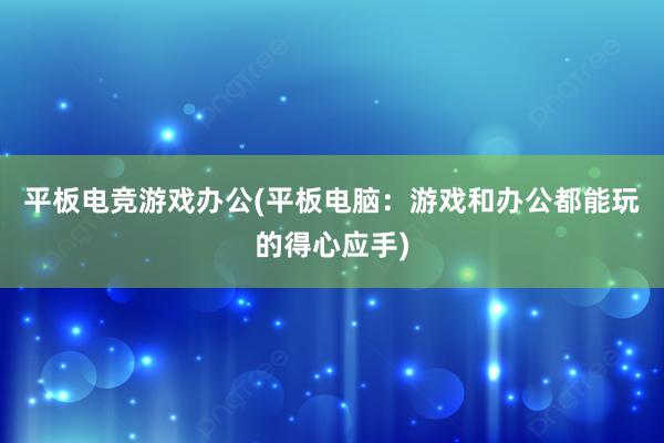 平板电竞游戏办公(平板电脑：游戏和办公都能玩的得心应手)