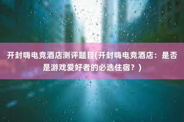 开封嗨电竞酒店测评题目(开封嗨电竞酒店：是否是游戏爱好者的必选住宿？)