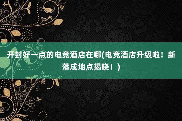 开封好一点的电竞酒店在哪(电竞酒店升级啦！新落成地点揭晓！)