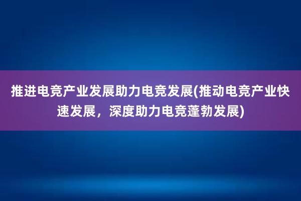 推进电竞产业发展助力电竞发展(推动电竞产业快速发展，深度助力电竞蓬勃发展)