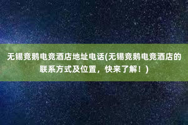 无锡竞鹅电竞酒店地址电话(无锡竞鹅电竞酒店的联系方式及位置，快来了解！)