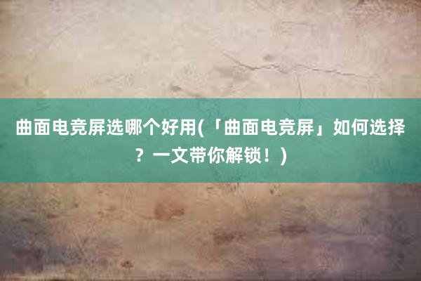 曲面电竞屏选哪个好用(「曲面电竞屏」如何选择？一文带你解锁！)