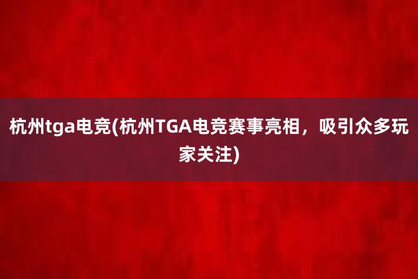 杭州tga电竞(杭州TGA电竞赛事亮相，吸引众多玩家关注)