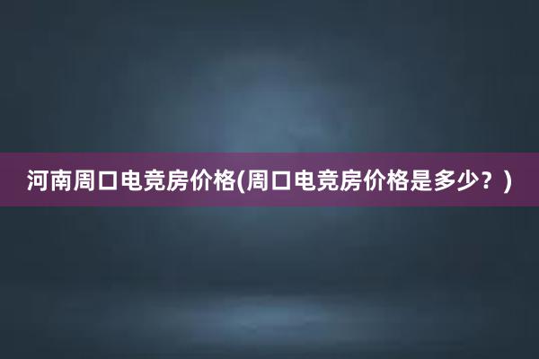 河南周口电竞房价格(周口电竞房价格是多少？)