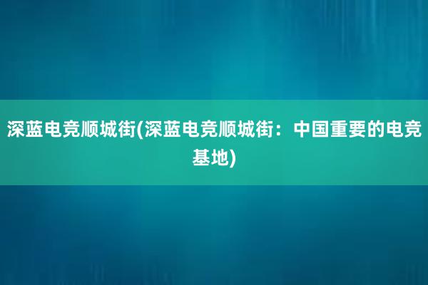 深蓝电竞顺城街(深蓝电竞顺城街：中国重要的电竞基地)