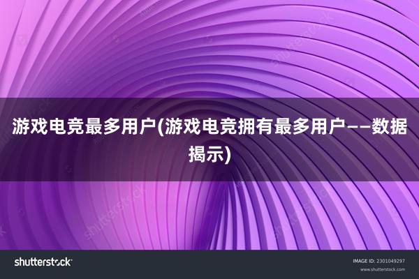 游戏电竞最多用户(游戏电竞拥有最多用户——数据揭示)