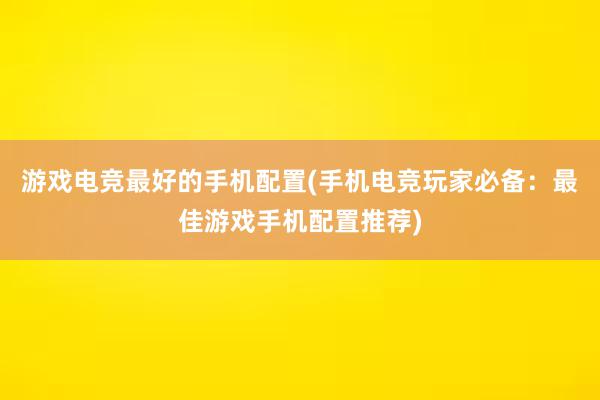 游戏电竞最好的手机配置(手机电竞玩家必备：最佳游戏手机配置推荐)