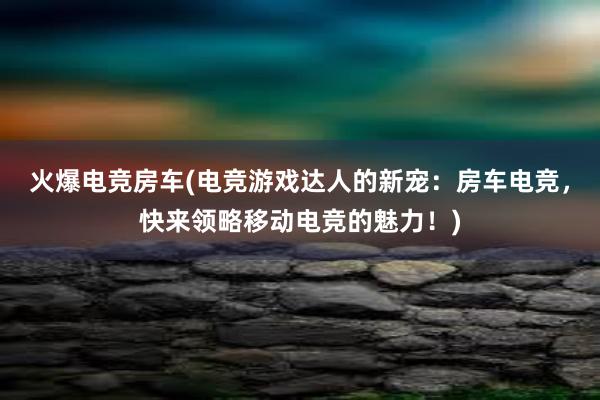 火爆电竞房车(电竞游戏达人的新宠：房车电竞，快来领略移动电竞的魅力！)