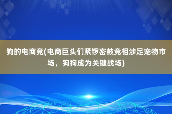 狗的电商竞(电商巨头们紧锣密鼓竞相涉足宠物市场，狗狗成为关键战场)