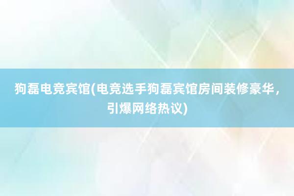 狗磊电竞宾馆(电竞选手狗磊宾馆房间装修豪华，引爆网络热议)