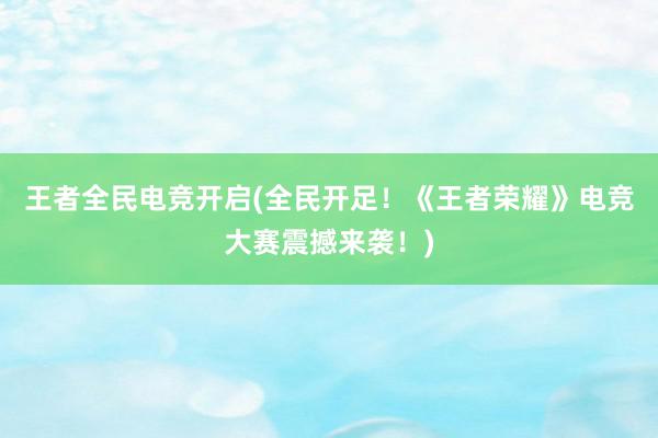 王者全民电竞开启(全民开足！《王者荣耀》电竞大赛震撼来袭！)