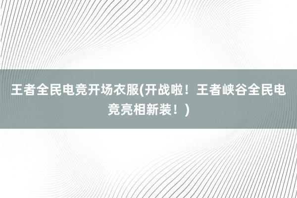 王者全民电竞开场衣服(开战啦！王者峡谷全民电竞亮相新装！)