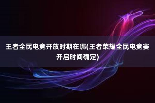 王者全民电竞开放时期在哪(王者荣耀全民电竞赛开启时间确定)