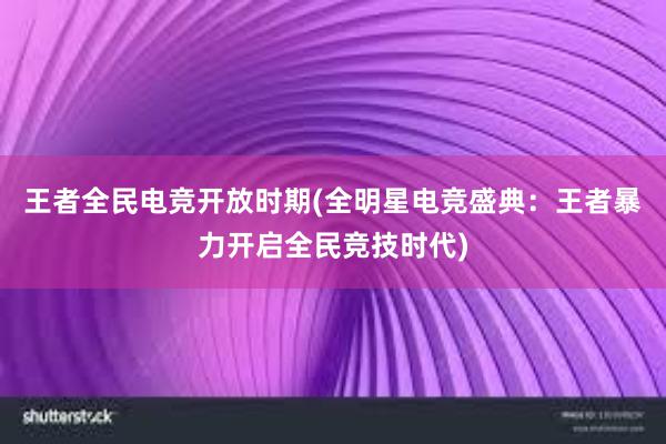 王者全民电竞开放时期(全明星电竞盛典：王者暴力开启全民竞技时代)