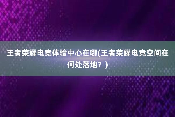 王者荣耀电竞体验中心在哪(王者荣耀电竞空间在何处落地？)