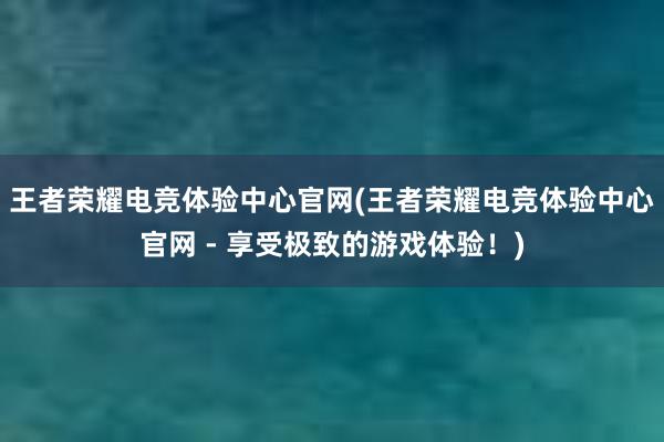 王者荣耀电竞体验中心官网(王者荣耀电竞体验中心官网 - 享受极致的游戏体验！)