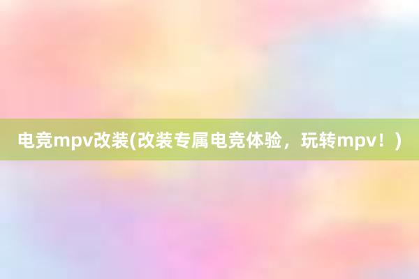 电竞mpv改装(改装专属电竞体验，玩转mpv！)