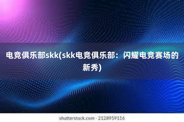 电竞俱乐部skk(skk电竞俱乐部：闪耀电竞赛场的新秀)