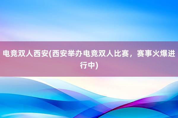 电竞双人西安(西安举办电竞双人比赛，赛事火爆进行中)