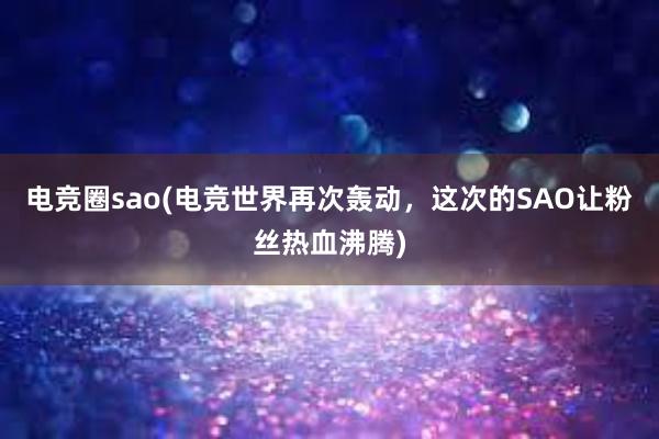 电竞圈sao(电竞世界再次轰动，这次的SAO让粉丝热血沸腾)