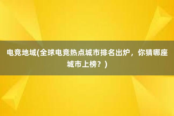 电竞地域(全球电竞热点城市排名出炉，你猜哪座城市上榜？)