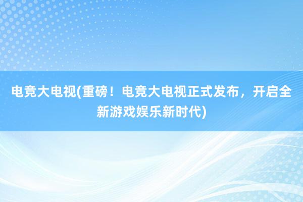 电竞大电视(重磅！电竞大电视正式发布，开启全新游戏娱乐新时代)